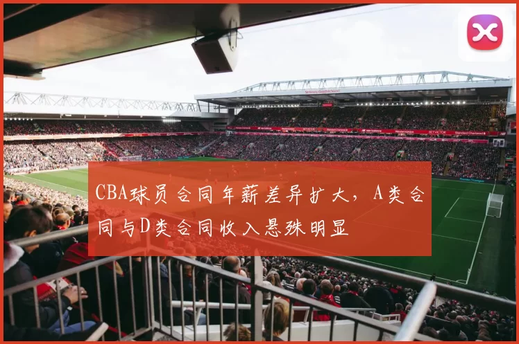 CBA球员合同年薪差异扩大，A类合同与D类合同收入悬殊明显